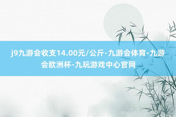 j9九游会收支14.00元/公斤-九游会体育-九游会欧洲杯-九玩游戏中心官网