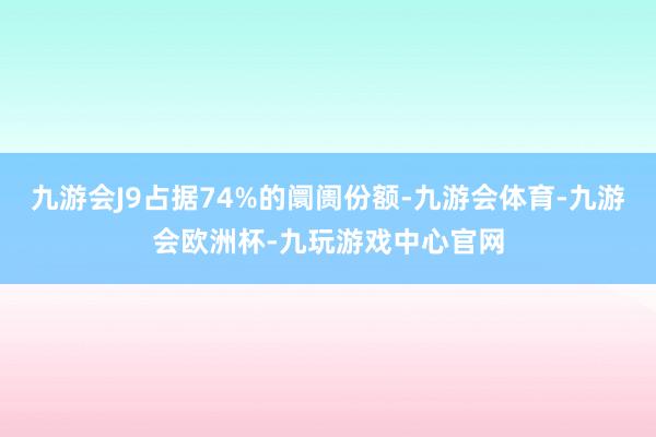 九游会J9占据74%的阛阓份额-九游会体育-九游会欧洲杯-九玩游戏中心官网