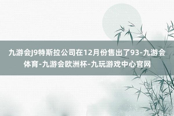 九游会J9特斯拉公司在12月份售出了93-九游会体育-九游会欧洲杯-九玩游戏中心官网