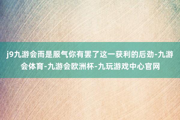 j9九游会而是服气你有罢了这一获利的后劲-九游会体育-九游会欧洲杯-九玩游戏中心官网