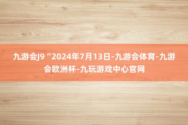 九游会J9　　“2024年7月13日-九游会体育-九游会欧洲杯-九玩游戏中心官网