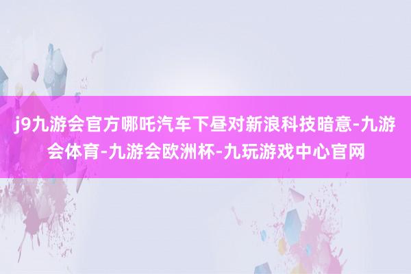 j9九游会官方哪吒汽车下昼对新浪科技暗意-九游会体育-九游会欧洲杯-九玩游戏中心官网