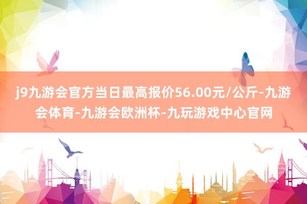 j9九游会官方当日最高报价56.00元/公斤-九游会体育-九游会欧洲杯-九玩游戏中心官网