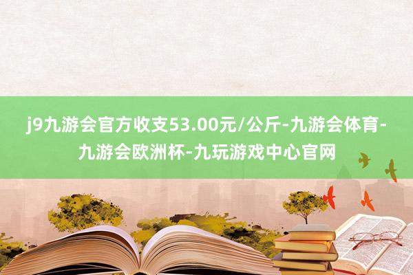 j9九游会官方收支53.00元/公斤-九游会体育-九游会欧洲杯-九玩游戏中心官网