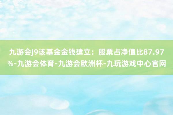 九游会J9该基金金钱建立：股票占净值比87.97%-九游会体育-九游会欧洲杯-九玩游戏中心官网