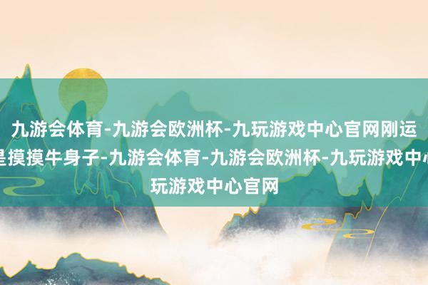 九游会体育-九游会欧洲杯-九玩游戏中心官网刚运行只是摸摸牛身子-九游会体育-九游会欧洲杯-九玩游戏中心官网