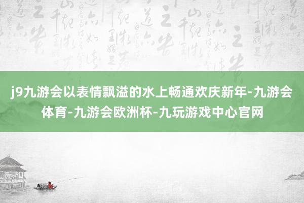 j9九游会以表情飘溢的水上畅通欢庆新年-九游会体育-九游会欧洲杯-九玩游戏中心官网