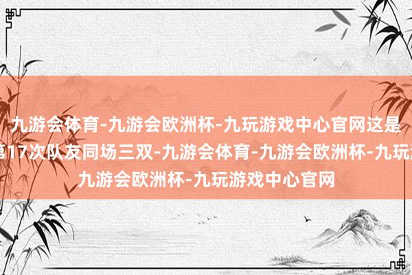 九游会体育-九游会欧洲杯-九玩游戏中心官网这是NBA历史上第17次队友同场三双-九游会体育-九游会欧洲杯-九玩游戏中心官网