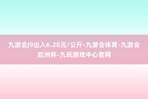 九游会J9出入6.20元/公斤-九游会体育-九游会欧洲杯-九玩游戏中心官网