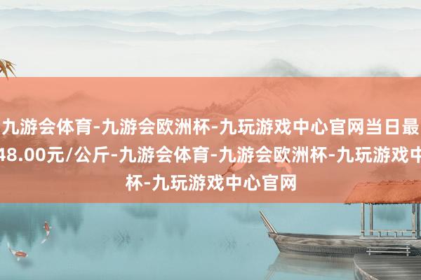 九游会体育-九游会欧洲杯-九玩游戏中心官网当日最高报价48.00元/公斤-九游会体育-九游会欧洲杯-九玩游戏中心官网