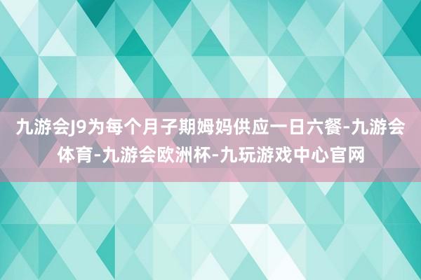 九游会J9为每个月子期姆妈供应一日六餐-九游会体育-九游会欧洲杯-九玩游戏中心官网