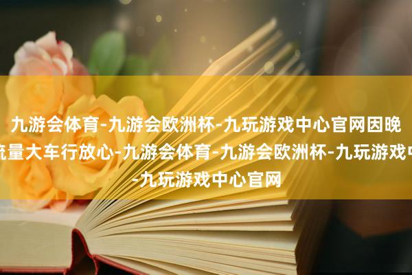 九游会体育-九游会欧洲杯-九玩游戏中心官网因晚岑岭车流量大车行放心-九游会体育-九游会欧洲杯-九玩游戏中心官网