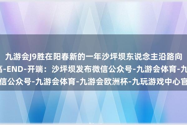 九游会J9胜在阳春新的一年沙坪坝东说念主沿路向将来联袂共进勇攀新高-END-开端：沙坪坝发布微信公众号-九游会体育-九游会欧洲杯-九玩游戏中心官网