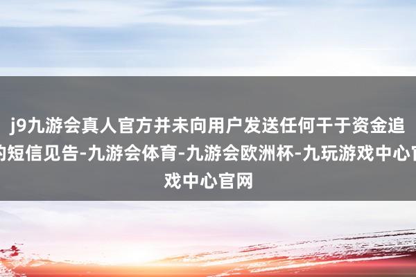 j9九游会真人官方并未向用户发送任何干于资金追回的短信见告-九游会体育-九游会欧洲杯-九玩游戏中心官网