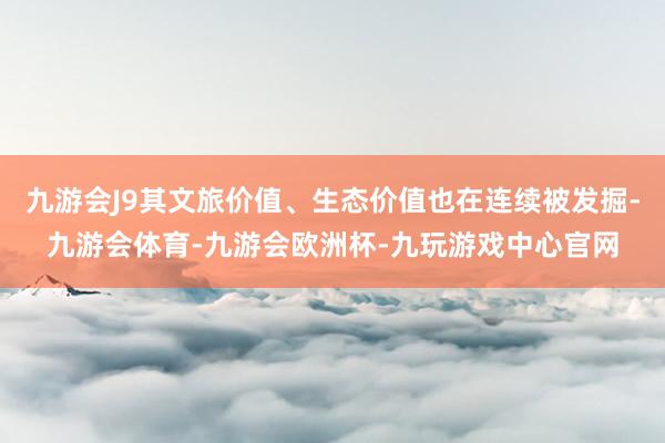 九游会J9其文旅价值、生态价值也在连续被发掘-九游会体育-九游会欧洲杯-九玩游戏中心官网