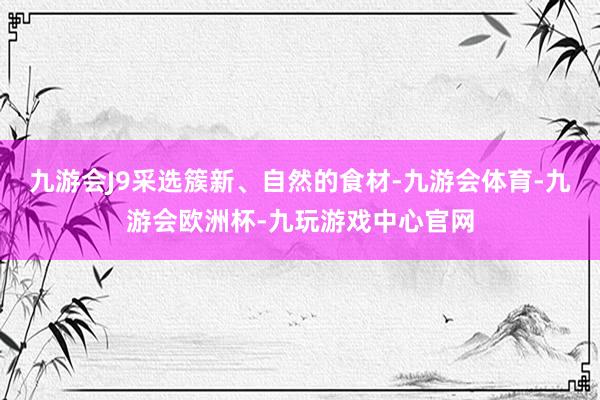 九游会J9采选簇新、自然的食材-九游会体育-九游会欧洲杯-九玩游戏中心官网