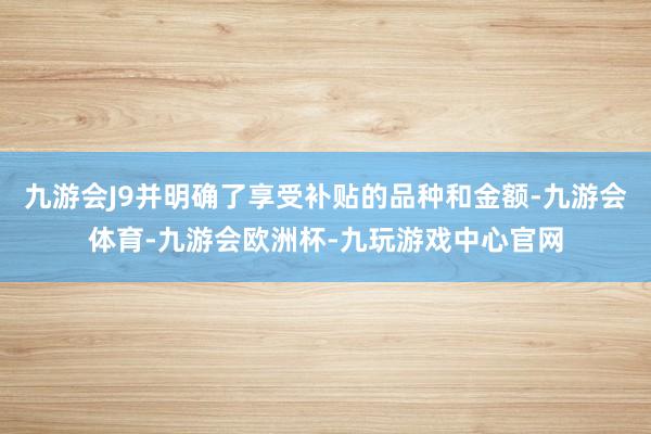 九游会J9并明确了享受补贴的品种和金额-九游会体育-九游会欧洲杯-九玩游戏中心官网