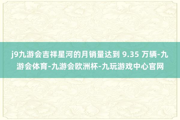 j9九游会吉祥星河的月销量达到 9.35 万辆-九游会体育-九游会欧洲杯-九玩游戏中心官网