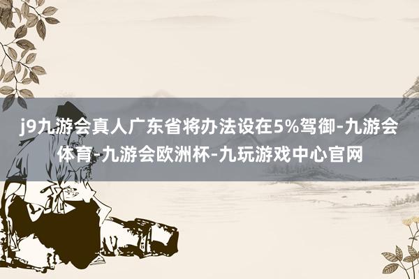 j9九游会真人广东省将办法设在5%驾御-九游会体育-九游会欧洲杯-九玩游戏中心官网