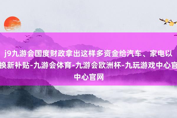 j9九游会国度财政拿出这样多资金给汽车、家电以旧换新补贴-九游会体育-九游会欧洲杯-九玩游戏中心官网