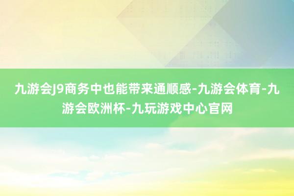 九游会J9商务中也能带来通顺感-九游会体育-九游会欧洲杯-九玩游戏中心官网