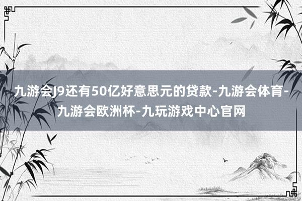 九游会J9还有50亿好意思元的贷款-九游会体育-九游会欧洲杯-九玩游戏中心官网