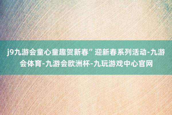 j9九游会童心童趣贺新春”迎新春系列活动-九游会体育-九游会欧洲杯-九玩游戏中心官网