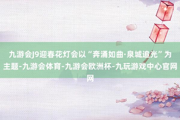 九游会J9迎春花灯会以“奔涌如曲·泉城追光”为主题-九游会体育-九游会欧洲杯-九玩游戏中心官网