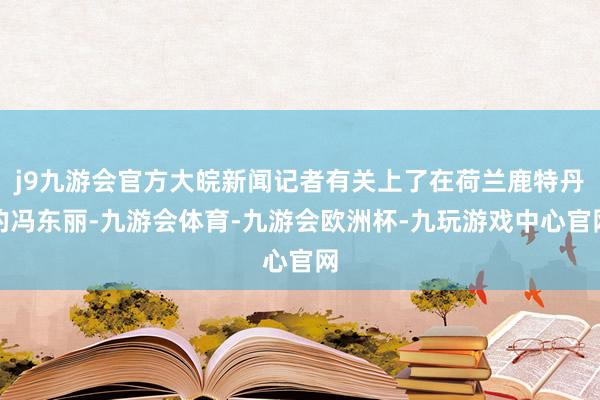 j9九游会官方大皖新闻记者有关上了在荷兰鹿特丹的冯东丽-九游会体育-九游会欧洲杯-九玩游戏中心官网