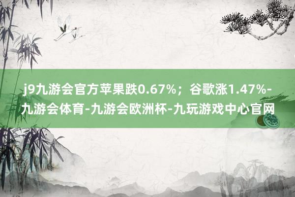 j9九游会官方苹果跌0.67%；谷歌涨1.47%-九游会体育-九游会欧洲杯-九玩游戏中心官网