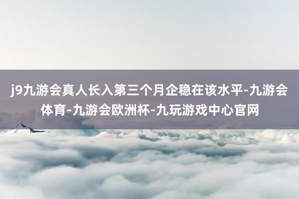 j9九游会真人长入第三个月企稳在该水平-九游会体育-九游会欧洲杯-九玩游戏中心官网