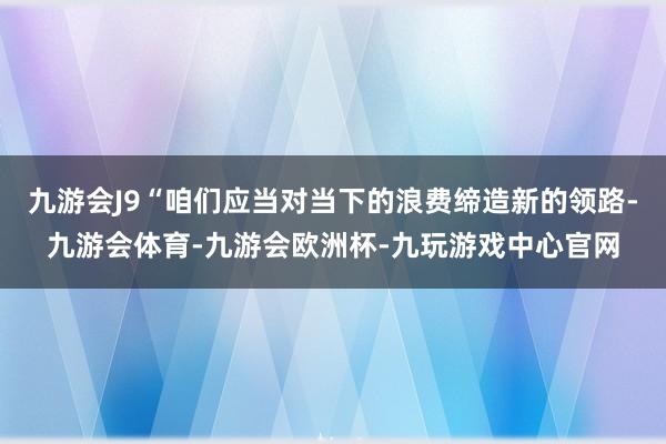 九游会J9“咱们应当对当下的浪费缔造新的领路-九游会体育-九游会欧洲杯-九玩游戏中心官网