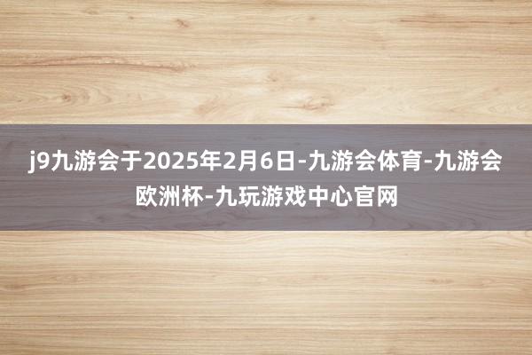 j9九游会于2025年2月6日-九游会体育-九游会欧洲杯-九玩游戏中心官网