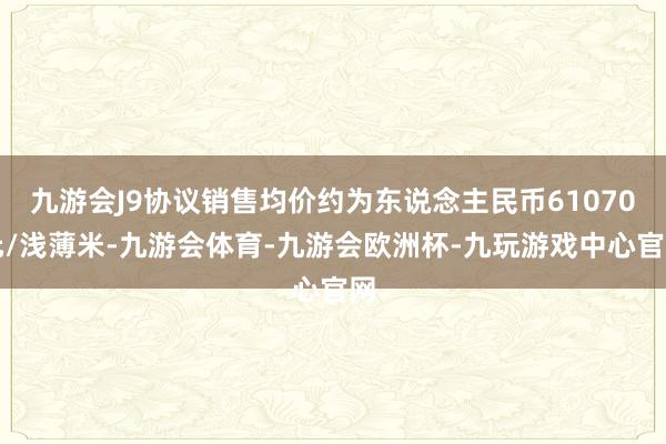 九游会J9协议销售均价约为东说念主民币61070元/浅薄米-九游会体育-九游会欧洲杯-九玩游戏中心官网