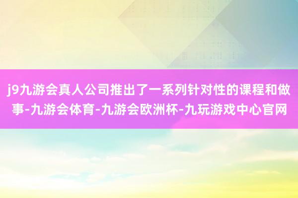 j9九游会真人公司推出了一系列针对性的课程和做事-九游会体育-九游会欧洲杯-九玩游戏中心官网