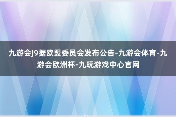 九游会J9据欧盟委员会发布公告-九游会体育-九游会欧洲杯-九玩游戏中心官网