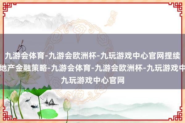 九游会体育-九游会欧洲杯-九玩游戏中心官网捏续优化房地产金融策略-九游会体育-九游会欧洲杯-九玩游戏中心官网