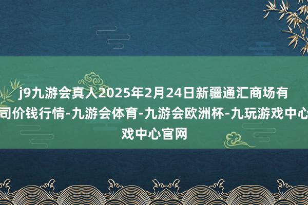 j9九游会真人2025年2月24日新疆通汇商场有限公司价钱行情-九游会体育-九游会欧洲杯-九玩游戏中心官网