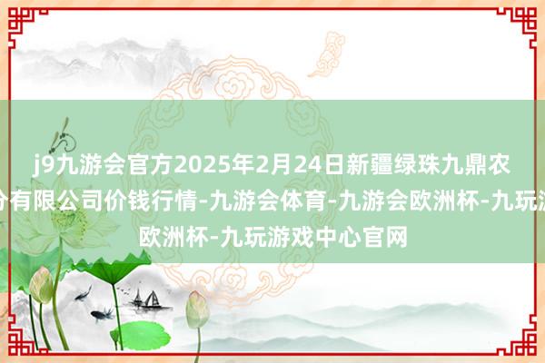 j9九游会官方2025年2月24日新疆绿珠九鼎农家具经营处分有限公司价钱行情-九游会体育-九游会欧洲杯-九玩游戏中心官网