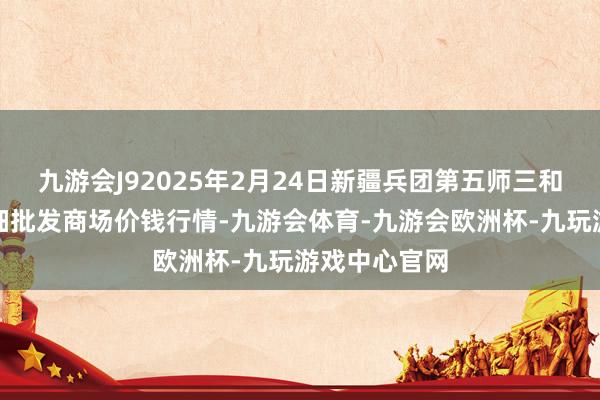 九游会J92025年2月24日新疆兵团第五师三和农副居品详细批发商场价钱行情-九游会体育-九游会欧洲杯-九玩游戏中心官网