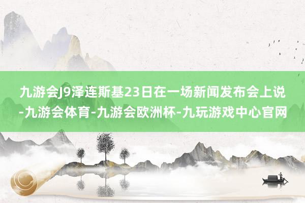 九游会J9　　泽连斯基23日在一场新闻发布会上说-九游会体育-九游会欧洲杯-九玩游戏中心官网