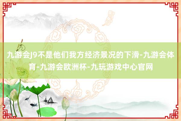 九游会J9不是他们我方经济景况的下滑-九游会体育-九游会欧洲杯-九玩游戏中心官网