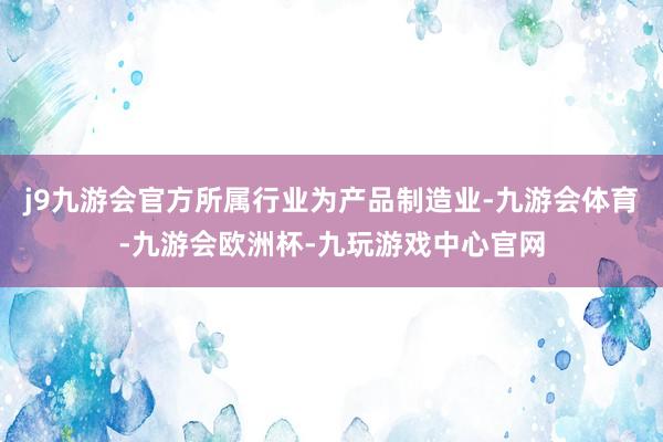 j9九游会官方所属行业为产品制造业-九游会体育-九游会欧洲杯-九玩游戏中心官网