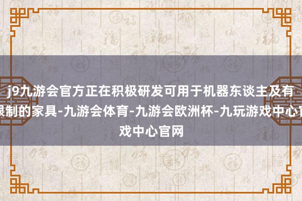 j9九游会官方正在积极研发可用于机器东谈主及有关限制的家具-九游会体育-九游会欧洲杯-九玩游戏中心官网