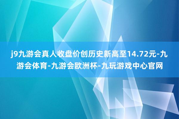 j9九游会真人收盘价创历史新高至14.72元-九游会体育-九游会欧洲杯-九玩游戏中心官网