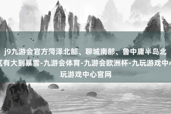 j9九游会官方菏泽北部、聊城南部、鲁中庸半岛北部地区有大到暴雪-九游会体育-九游会欧洲杯-九玩游戏中心官网