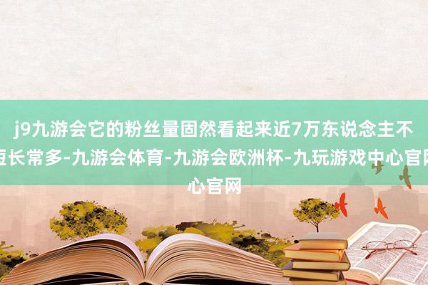 j9九游会它的粉丝量固然看起来近7万东说念主不短长常多-九游会体育-九游会欧洲杯-九玩游戏中心官网