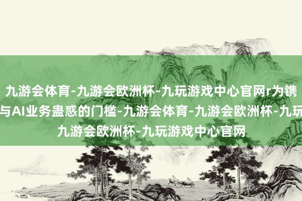 九游会体育-九游会欧洲杯-九玩游戏中心官网r为镌汰AI转型升级与AI业务蛊惑的门槛-九游会体育-九游会欧洲杯-九玩游戏中心官网