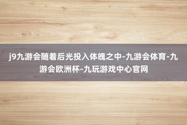 j9九游会随着后光投入体魄之中-九游会体育-九游会欧洲杯-九玩游戏中心官网