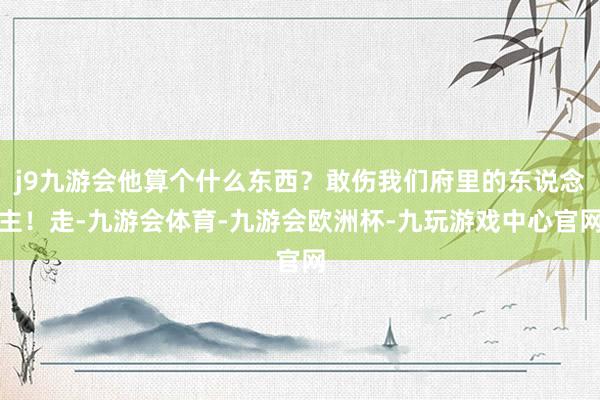 j9九游会他算个什么东西？敢伤我们府里的东说念主！走-九游会体育-九游会欧洲杯-九玩游戏中心官网